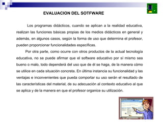 Los programas didácticos, cuando se aplican a la realidad educativa, realizan las funciones básicas propias de los medios didácticos en general y además, en algunos casos, según la forma de uso que determina el profesor, pueden proporcionar funcionalidades específicas.  Por otra parte, como ocurre con otros productos de la actual tecnología educativa, no se puede afirmar que el software educativo por sí mismo sea bueno o malo, todo dependerá del uso que de él se haga, de la manera cómo se utilice en cada situación concreta. En última instancia su funcionalidad y las ventajas e inconvenientes que pueda comportar su uso serán el resultado de las características del material, de su adecuación al contexto educativo al que se aplica y de la manera en que el profesor organice su utilización.  EVALUACION DEL SOTFWARE 