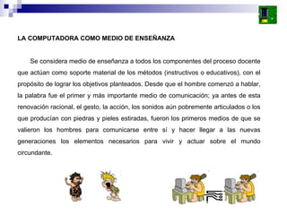 LA COMPUTADORA COMO MEDIO DE ENSEÑANZA Se considera medio de enseñanza a todos los componentes del proceso docente que actúan como soporte material de los métodos (instructivos o educativos), con el propósito de lograr los objetivos planteados. Desde que el hombre comenzó a hablar, la palabra fue el primer y más importante medio de comunicación; ya antes de esta renovación racional, el gesto, la acción, los sonidos aún pobremente articulados o los que producían con piedras y pieles estiradas, fueron los primeros medios de que se valieron los hombres para comunicarse entre sí y hacer llegar a las nuevas generaciones los elementos necesarios para vivir y actuar sobre el mundo circundante. 