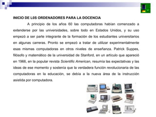 INICIO DE L0S ORDENADORES PARA LA DOCENCIA A principio de los años 60 las computadoras habían comenzado a extenderse por las universidades, sobre todo en Estados Unidos, y su uso empezó a ser parte integrante de la formación de los estudiantes universitarios en algunas carreras. Pronto se empezó a tratar de utilizar experimentalmente esas mismas computadoras en otros niveles de enseñanza. Patrick Suppes, filósofo y matemático de la universidad de Stanford, en un artículo que apareció en 1966, en la popular revista  Scientific American,  resumía las expectativas y las ideas de ese momento y sostenía que la verdadera función revolucionaria de las computadoras en la educación, se debía a la nueva área de la instrucción asistida por computadora.  
