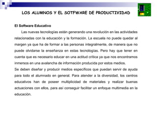 El Software Educativo Las nuevas tecnologías están generando una revolución en las actividades relacionadas con la educación y la formación. La escuela no puede quedar al margen ya que ha de formar a las personas integralmente, de manera que no puede olvidarse la enseñanza en estas tecnologías. Pero hay que tener en cuenta que es necesario educar en una actitud crítica ya que nos encontramos inmersos en una avalancha de información producida por estos medios. Se deben diseñar y producir medios específicos que puedan servir de ayuda para todo el alumnado en general. Para atender a la diversidad, los centros educativos han de poseer multiplicidad de materiales y realizar buenas actuaciones con ellos, para así conseguir facilitar un enfoque multimedia en la educación. LOS ALUMNOS Y EL SOTFWARE DE PRODUCTIVIDAD 