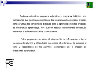 Software educativo, programa educativo y programa didáctico, son expresiones que designan en un todo a los programas de ordenador creados para ser utilizados como medio didáctico para la optimización de los procesos de enseñanza aprendizaje. Nos pueden resultar herramientas educativas muy útiles si sabemos utilizarlas correctamente. Estos programas permiten el intercambio de información entre la ejecución del alumno y el feedback que ofrece el ordenador. Se adaptan al ritmo y necesidades de los alumnos, facilitándose así el proceso de enseñanza aprendizaje. 
