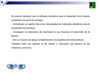 Es preciso destacar que el software educativo para el desarrollo de la lectura presentan una serie de ventajas: - Constituyen un aporte más a las necesidades de materiales didácticos para la enseñanza de la lectura. - Consiguen la motivación del alumnado lo que favorece el desarrollo de la lectura. - Son un recurso de apoyo complementario al programa de lecto-escritura. -Destaca entre sus aportes el del interés y motivación que genera en las maestras y alumnos. 