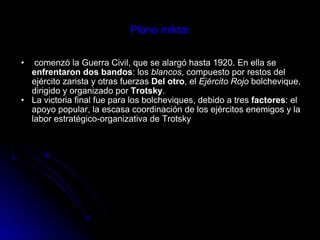 Plano militar   comenzó la Guerra Civil, que se alargó hasta 1920. En ella se  enfrentaron dos bandos : los  blancos , compuesto por restos del ejército zarista y otras fuerzas  Del otro , el  Ejército Rojo  bolchevique, dirigido y organizado por  Trotsky .  La victoria final fue para los bolcheviques, debido a tres  factores : el apoyo popular, la escasa coordinación de los ejércitos enemigos y la labor estratégico-organizativa de Trotsky   