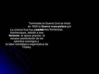 La victoria final fue para los bolcheviques, debido a tres  factores : el apoyo popular, la escasa coordinación de los ejércitos enemigos y  la labor estratégico-organizativa de Trotsky  Terminada la Guerra Civil se inició en 1920 la  Guerra ruso-polaca  por cuestiones fronterizas. 