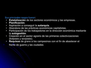 Sus principales rasgos fueron : Estatalización  de los sectores económicos y las empresas.  Planificación .  Aspiración a conseguir la  autarquía .  Abandono de las prácticas económicas capitalistas.  Participación de los trabajadores en la dirección económica mediante la  autogestión .  Creación en el sector agrario de las primeras colectivizaciones (koljoses y sovjoses).  Requisas  de grano a los campesinos con el fin de abastecer el frente de guerra y las ciudades   