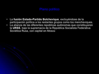 Plano político La  fusión Estado-Partido Bolchevique , excluyéndose de la participación política a los restantes grupos como los mencheviques.  La alianza de las diferentes repúblicas autónomas que constituyeron la  URSS , bajo la supremacía de la República Socialista Federativa Soviética Rusa, con capital en Moscú 