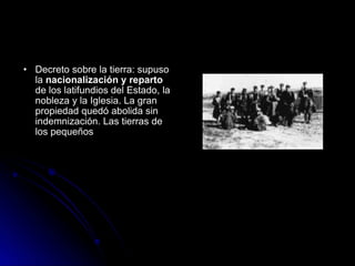Decreto sobre la tierra: supuso la  nacionalización y reparto  de los latifundios del Estado, la nobleza y la Iglesia. La gran propiedad quedó abolida sin indemnización. Las tierras de los pequeños  