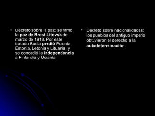 Decreto sobre la paz: se firmó la  paz de Brest-Litovsk  de marzo de 1918. Por este tratado Rusia  perdió  Polonia, Estonia, Letonia y Lituania, y se concedió la  independencia  a Finlandia y Ucrania  Decreto sobre nacionalidades: los pueblos del antiguo imperio obtuvieron el derecho a la  autodeterminación .  