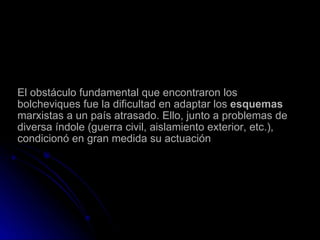 El obstáculo fundamental que encontraron los bolcheviques fue la dificultad en adaptar los  esquemas  marxistas a un país atrasado. Ello, junto a problemas de diversa índole (guerra civil, aislamiento exterior, etc.), condicionó en gran medida su actuación 