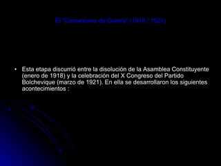 El "Comunismo de Guerra" (1918 / 1921) Esta etapa discurrió entre la disolución de la Asamblea Constituyente (enero de 1918) y la celebración del X Congreso del Partido Bolchevique (marzo de 1921). En ella se desarrollaron los siguientes acontecimientos : 
