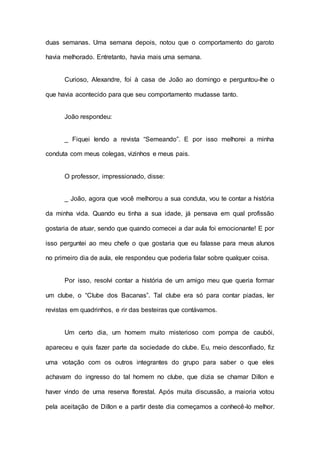 duas semanas. Uma semana depois, notou que o comportamento do garoto
havia melhorado. Entretanto, havia mais uma semana.
Curioso, Alexandre, foi à casa de João ao domingo e perguntou-lhe o
que havia acontecido para que seu comportamento mudasse tanto.
João respondeu:
_ Fiquei lendo a revista “Semeando”. E por isso melhorei a minha
conduta com meus colegas, vizinhos e meus pais.
O professor, impressionado, disse:
_ João, agora que você melhorou a sua conduta, vou te contar a história
da minha vida. Quando eu tinha a sua idade, já pensava em qual profissão
gostaria de atuar, sendo que quando comecei a dar aula foi emocionante! E por
isso perguntei ao meu chefe o que gostaria que eu falasse para meus alunos
no primeiro dia de aula, ele respondeu que poderia falar sobre qualquer coisa.
Por isso, resolvi contar a história de um amigo meu que queria formar
um clube, o “Clube dos Bacanas”. Tal clube era só para contar piadas, ler
revistas em quadrinhos, e rir das besteiras que contávamos.
Um certo dia, um homem muito misterioso com pompa de caubói,
apareceu e quis fazer parte da sociedade do clube. Eu, meio desconfiado, fiz
uma votação com os outros integrantes do grupo para saber o que eles
achavam do ingresso do tal homem no clube, que dizia se chamar Dillon e
haver vindo de uma reserva florestal. Após muita discussão, a maioria votou
pela aceitação de Dillon e a partir deste dia começamos a conhecê-lo melhor.
 
