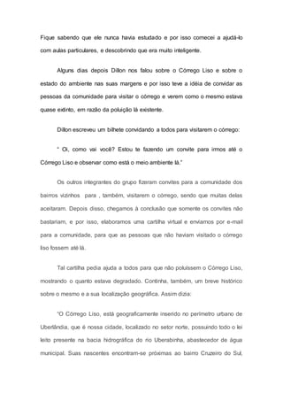 Fique sabendo que ele nunca havia estudado e por isso comecei a ajudá-lo
com aulas particulares, e descobrindo que era muito inteligente.
Alguns dias depois Dillon nos falou sobre o Córrego Liso e sobre o
estado do ambiente nas suas margens e por isso teve a idéia de convidar as
pessoas da comunidade para visitar o córrego e verem como o mesmo estava
quase extinto, em razão da poluição lá existente.
Dillon escreveu um bilhete convidando a todos para visitarem o córrego:
“ Oi, como vai você? Estou te fazendo um convite para irmos até o
Córrego Liso e observar como está o meio ambiente lá.”
Os outros integrantes do grupo fizeram convites para a comunidade dos
bairros vizinhos para , também, visitarem o córrego, sendo que muitas delas
aceitaram. Depois disso, chegamos à conclusão que somente os convites não
bastariam, e por isso, elaboramos uma cartilha virtual e enviamos por e-mail
para a comunidade, para que as pessoas que não haviam visitado o córrego
liso fossem até lá.
Tal cartilha pedia ajuda a todos para que não poluíssem o Córrego Liso,
mostrando o quanto estava degradado. Continha, também, um breve histórico
sobre o mesmo e a sua localização geográfica. Assim dizia:
“O Córrego Liso, está geograficamente inserido no perímetro urbano de
Uberlândia, que é nossa cidade, localizado no setor norte, possuindo todo o lei
leito presente na bacia hidrográfica do rio Uberabinha, abastecedor de água
municipal. Suas nascentes encontram-se próximas ao bairro Cruzeiro do Sul,
 