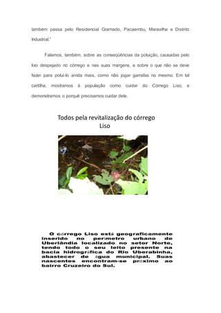 também passa pelo Residencial Gramado, Pacaembu, Maravilha e Distrito
Industrial.”
Falamos, também, sobre as conseqüências da poluição, causadas pelo
lixo despejado no córrego e nas suas margens, e sobre o que não se deve
fazer para poluí-lo ainda mais, como não jogar garrafas no mesmo. Em tal
cartilha, mostramos à população como cuidar do Córrego Liso, e
demonstramos o porquê precisamos cuidar dele.
Todos pela revitalização do córrego
Liso
O córrego Liso está geograficamente
inserido no perímetro urbano de
Uberlândia localizado no setor Norte,
tendo todo o seu leito presente na
bacia hidrográfica do Rio Uberabinha,
abastecer de água municipal. Suas
nascentes encontram-se próximo ao
bairro Cruzeiro do Sul.
 