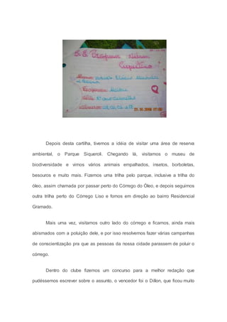 Depois desta cartilha, tivemos a idéia de visitar uma área de reserva
ambiental, o Parque Siqueroli. Chegando lá, visitamos o museu de
biodiversidade e vimos vários animais empalhados, insetos, borboletas,
besouros e muito mais. Fizemos uma trilha pelo parque, inclusive a trilha do
óleo, assim chamada por passar perto do Córrego do Óleo, e depois seguimos
outra trilha perto do Córrego Liso e fomos em direção ao bairro Residencial
Gramado.
Mais uma vez, visitamos outro lado do córrego e ficamos, ainda mais
abismados com a poluição dele, e por isso resolvemos fazer várias campanhas
de conscientização pra que as pessoas da nossa cidade parassem de poluir o
córrego.
Dentro do clube fizemos um concurso para a melhor redação que
pudéssemos escrever sobre o assunto, o vencedor foi o Dillon, que ficou muito
 