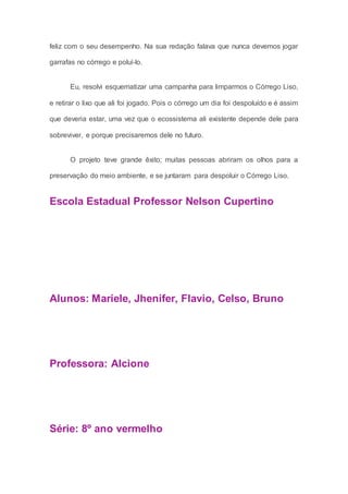 feliz com o seu desempenho. Na sua redação falava que nunca devemos jogar
garrafas no córrego e poluí-lo.
Eu, resolvi esquematizar uma campanha para limparmos o Córrego Liso,
e retirar o lixo que ali foi jogado. Pois o córrego um dia foi despoluído e é assim
que deveria estar, uma vez que o ecossistema ali existente depende dele para
sobreviver, e porque precisaremos dele no futuro.
O projeto teve grande êxito; muitas pessoas abriram os olhos para a
preservação do meio ambiente, e se juntaram para despoluir o Córrego Liso.
Escola Estadual Professor Nelson Cupertino
Alunos: Mariele, Jhenifer, Flavio, Celso, Bruno
Professora: Alcione
Série: 8º ano vermelho
 