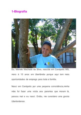 1-Biografia
Eu, Mariele Machado da Silva, nascida em Canápolis MG,
moro à 15 anos em Uberlândia porque aqui tem mais
oportunidades de emprego para toda a família.
Nasci em Canápolis por uma pequena coincidência,minha
mãe foi fazer uma visita aos parentes que moram lá,
passou mal e eu nasci. Então, me considero uma garota
Uberlandense.
 