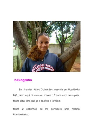 2-Biografia
Eu, Jhenifer Alves Guimarães, nascida em Uberlândia
MG, moro aqui há mais ou menos 10 anos com meus pais,
tenho uma irmã que já é casada e também
tenho 2 sobrinhos eu me considero uma menina
Uberlandense.
 