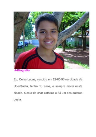 4-Biografia
Eu, Celso Lucas, nascido em 22-05-96 na cidade de
Uberlândia, tenho 13 anos, e sempre morei nesta
cidade. Gosto de criar estórias e fui um dos autores
desta.
 