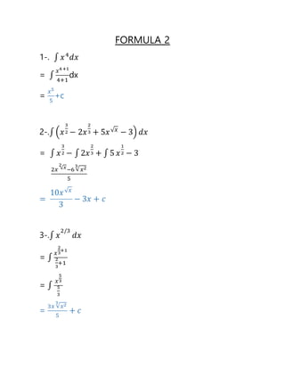 FORMULA 2
1-. ∫ 𝑥4
𝑑𝑥
= ∫
𝑥4+1
4+1
dx
=
𝑥5
5
+c
2-.∫ (𝑥
3
2 − 2𝑥
2
3 + 5𝑥√ 𝑥
− 3) 𝑑𝑥
= ∫ 𝑥
3
2 − ∫ 2𝑥
2
3 + ∫ 5 𝑥
1
2 − 3
2𝑥 √ 𝑥
2
−6 √ 𝑥23
5
=
10𝑥√ 𝑥
3
− 3𝑥 + 𝑐
3-.∫ 𝑥
2/3
𝑑𝑥
= ∫
𝑥
2
3
+1
2
3
+1
= ∫
𝑥
5
3
5
3
=
3𝑥 √ 𝑥23
5
+ 𝑐
 