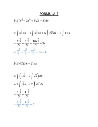 FORMULA 3
1-.∫(𝑥
3
2 − 2𝑥
2
3 + 5√ 𝑥 − 3)𝑑𝑥
= ∫ 𝑥
3
2 𝑑𝑥 − 2 ∫ 𝑥
2
3 𝑑𝑥 + 5 ∫ √ 𝑥 𝑑𝑥 − 3 ∫ 1 𝑑𝑥
=
2𝑥
5
2
5
−
6𝑥
5
3
5
+
10𝑥
3
2
3
− 3𝑥
=
2𝑥
5
2
5
−
6𝑥
5
3
5
+
10𝑥
3
2
3
− 3𝑥+ C
2-.∫ √ 𝑋(3𝑥 − 2) 𝑑𝑥
= ∫ (3𝑥
3
2 − 2 ∫ √ 𝑥) 𝑑𝑥
= 3 ∫ 𝑥
3
2 𝑑𝑥 − 2 ∫ √ 𝑥 𝑑𝑥
=
6𝑥
5
2
5
−
4𝑥
3
2
3
=
6𝑥
5
2
5
−
4𝑥
3
2
3
+ 𝐶
 