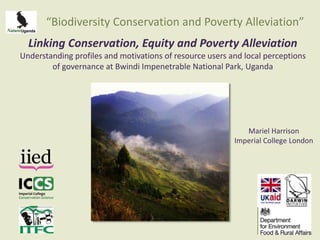 “Biodiversity Conservation and Poverty Alleviation” 
Linking Conservation, Equity and Poverty Alleviation 
Understanding profiles and motivations of resource users and local perceptions 
of governance at Bwindi Impenetrable National Park, Uganda 
Mariel Harrison 
Imperial College London 
 
