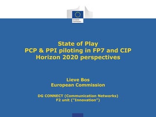 State of Play
PCP & PPI piloting in FP7 and CIP
Horizon 2020 perspectives
Lieve Bos
European Commission
DG CONNECT (Communication Networks)
F2 unit (“Innovation”)
 