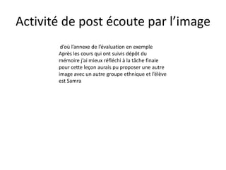 Activité de post écoute par l’image
        d’où l’annexe de l’évaluation en exemple
       Après les cours qui ont suivis dépôt du
       mémoire j’ai mieux réfléchi à la tâche finale
       pour cette leçon aurais pu proposer une autre
       image avec un autre groupe ethnique et l’élève
       est Samra
 