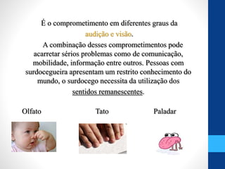 É o comprometimento em diferentes graus da
audição e visão.
A combinação desses comprometimentos pode
acarretar sérios problemas como de comunicação,
mobilidade, informação entre outros. Pessoas com
surdocegueira apresentam um restrito conhecimento do
mundo, o surdocego necessita da utilização dos
sentidos remanescentes.
Olfato Tato Paladar
 