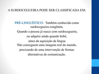 A SURDOCEGUEIRA PODE SER CLASSIFICADA EM:
PRÉ-LINGUÍSTICO: Também conhecida como
surdocegueira congênita.
Quando a pessoa já nasce com surdocegueira,
ou adquire ainda quando bebê,
antes da aquisição da língua.
Não conseguem uma imagem real do mundo,
precisando de uma intervenção de formas
alternativas de comunicação.
 