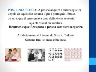 PÓS- LINGUÍSTICO: A pessoa adquire a surdocegueira
depois da aquisição de uma lígua ( português-libras),
ou seja, que já apresentava uma deficiência sensorial
seja ela visual ou auditiva.
Recursos específicos para a pessoa com surdocegueira
Alfabeto manual, Língua de Sinais, Tadoma
Sistema Braille, mão sobre mão.
 