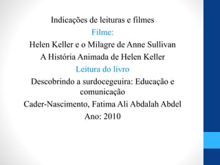 Indicações de leituras e filmes
Filme:
Helen Keller e o Milagre de Anne Sullivan
A História Animada de Helen Keller
Leitura do livro
Descobrindo a surdocegeuira: Educação e
comunicação
Cader-Nascimento, Fatima Ali Abdalah Abdel
Ano: 2010
 