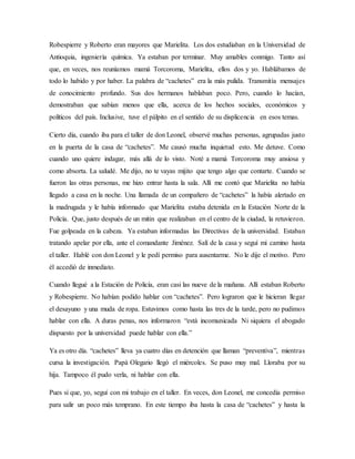 Robespierre y Roberto eran mayores que Marielita. Los dos estudiaban en la Universidad de
Antioquia, ingeniería química. Ya estaban por terminar. Muy amables conmigo. Tanto así
que, en veces, nos reuníamos mamá Torcoroma, Marielita, ellos dos y yo. Hablábamos de
todo lo habido y por haber. La palabra de “cachetes” era la más pulida. Transmitía mensajes
de conocimiento profundo. Sus dos hermanos hablaban poco. Pero, cuando lo hacían,
demostraban que sabían menos que ella, acerca de los hechos sociales, económicos y
políticos del país. Inclusive, tuve el pálpito en el sentido de su displicencia en esos temas.
Cierto día, cuando iba para el taller de don Leonel, observé muchas personas, agrupadas justo
en la puerta de la casa de “cachetes”. Me causó mucha inquietud esto. Me detuve. Como
cuando uno quiere indagar, más allá de lo visto. Noté a mamá Torcoroma muy ansiosa y
como absorta. La saludé. Me dijo, no te vayas mijito que tengo algo que contarte. Cuando se
fueron las otras personas, me hizo entrar hasta la sala. Allí me contó que Marielita no había
llegado a casa en la noche. Una llamada de un compañero de “cachetes” la había alertado en
la madrugada y le había informado que Marielita estaba detenida en la Estación Norte de la
Policía. Que, justo después de un mitin que realizaban en el centro de la ciudad, la retuvieron.
Fue golpeada en la cabeza. Ya estaban informadas las Directivas de la universidad. Estaban
tratando apelar por ella, ante el comandante Jiménez. Salí de la casa y seguí mi camino hasta
el taller. Hablé con don Leonel y le pedí permiso para ausentarme. No le dije el motivo. Pero
él accedió de inmediato.
Cuando llegué a la Estación de Policía, eran casi las nueve de la mañana. Allí estaban Roberto
y Robespierre. No habían podido hablar con “cachetes”. Pero lograron que le hicieran llegar
el desayuno y una muda de ropa. Estuvimos como hasta las tres de la tarde, pero no pudimos
hablar con ella. A duras penas, nos informaron “está incomunicada Ni siquiera el abogado
dispuesto por la universidad puede hablar con ella.”
Ya es otro día. “cachetes” lleva ya cuatro días en detención que llaman “preventiva”, mientras
cursa la investigación. Papá Olegario llegó el miércoles. Se puso muy mal. Lloraba por su
hija. Tampoco él pudo verla, ni hablar con ella.
Pues sí que, yo, seguí con mi trabajo en el taller. En veces, don Leonel, me concedía permiso
para salir un poco más temprano. En este tiempo iba hasta la casa de “cachetes” y hasta la
 