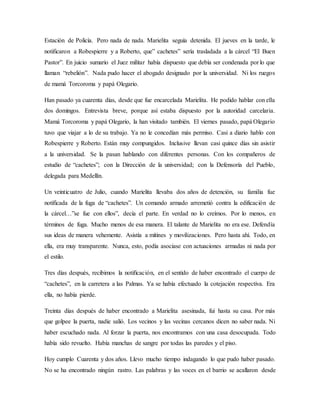 Estación de Policía. Pero nada de nada. Marielita seguía detenida. El jueves en la tarde, le
notificaron a Robespierre y a Roberto, que” cachetes” sería trasladada a la cárcel “El Buen
Pastor”. En juicio sumario el Juez militar había dispuesto que debía ser condenada por lo que
llaman “rebelión”. Nada pudo hacer el abogado designado por la universidad. Ni los ruegos
de mamá Torcoroma y papá Olegario.
Han pasado ya cuarenta días, desde que fue encarcelada Marielita. He podido hablar con ella
dos domingos. Entrevista breve, porque así estaba dispuesto por la autoridad carcelaria.
Mamá Torcoroma y papá Olegario, la han visitado también. El viernes pasado, papá Olegario
tuvo que viajar a lo de su trabajo. Ya no le concedían más permiso. Casi a diario hablo con
Robespierre y Roberto. Están muy compungidos. Inclusive llevan casi quince días sin asistir
a la universidad. Se la pasan hablando con diferentes personas. Con los compañeros de
estudio de “cachetes”; con la Dirección de la universidad; con la Defensoría del Pueblo,
delegada para Medellín.
Un veinticuatro de Julio, cuando Marielita llevaba dos años de detención, su familia fue
notificada de la fuga de “cachetes”. Un comando armado arremetió contra la edificación de
la cárcel…”se fue con ellos”, decía el parte. En verdad no lo creímos. Por lo menos, en
términos de fuga. Mucho menos de esa manera. El talante de Marielita no era ese. Defendía
sus ideas de manera vehemente. Asistía a mítines y movilizaciones. Pero hasta ahí. Todo, en
ella, era muy transparente. Nunca, esto, podía asociase con actuaciones armadas ni nada por
el estilo.
Tres días después, recibimos la notificación, en el sentido de haber encontrado el cuerpo de
“cachetes”, en la carretera a las Palmas. Ya se había efectuado la cotejación respectiva. Era
ella, no había pierde.
Treinta días después de haber encontrado a Marielita asesinada, fui hasta su casa. Por más
que golpee la puerta, nadie salió. Los vecinos y las vecinas cercanos dicen no saber nada. Ni
haber escuchado nada. Al forzar la puerta, nos encontramos con una casa desocupada. Todo
había sido revuelto. Había manchas de sangre por todas las paredes y el piso.
Hoy cumplo Cuarenta y dos años. Llevo mucho tiempo indagando lo que pudo haber pasado.
No se ha encontrado ningún rastro. Las palabras y las voces en el barrio se acallaron desde
 