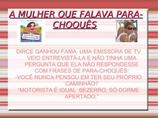 A MULHER QUE FALAVA PARA-CHOQUÊS   DIRCE GANHOU FAMA. UMA EMISSORA DE TV VEIO ENTREVISTÁ-LA E NÃO TINHA UMA PERGUNTA QUE ELA NÃO RESPONDESSE COM FRASES DE PARA-CHOQUÊS: -VOCÊ NUNCA PENSOU EM TER SEU PRÓPRIO CAMINHÃO? “ MOTORISTA É IGUAL  BEZERRO, SÓ DORME APERTADO.” 