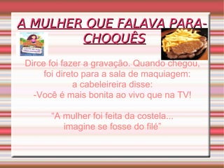 A MULHER QUE FALAVA PARA-CHOQUÊS Dirce foi fazer a gravação. Quando chegou, foi direto para a sala de maquiagem: a cabeleireira disse: -Você é mais bonita ao vivo que na TV! “ A mulher foi feita da costela... imagine se fosse do filé” 