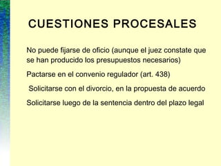 CUESTIONES PROCESALES
No puede fijarse de oficio (aunque el juez constate que
se han producido los presupuestos necesarios)
Pactarse en el convenio regulador (art. 438)
Solicitarse con el divorcio, en la propuesta de acuerdo
Solicitarse luego de la sentencia dentro del plazo legal
 