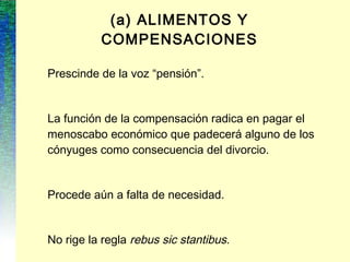 (a) ALIMENTOS Y
COMPENSACIONES
Prescinde de la voz “pensión”.
La función de la compensación radica en pagar el
menoscabo económico que padecerá alguno de los
cónyuges como consecuencia del divorcio.
Procede aún a falta de necesidad.
No rige la regla rebus sic stantibus.
 