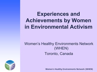 Experiences and
 Achievements by Women
in Environmental Activism


Women’s Healthy Environments Network
               (WHEN)
         Toronto, Canada


          Women’s Healthy Environments Network (WHEN)
 