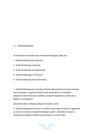 2.1 .- ANTECEDENTES.




En la historia han existido cinco edades del liderazgo y ellas son:

1.- Edad del liderazgo de conquista.

2.- Edad del liderazgo comercial.

3.- Edad del liderazgo de organización

4.- Edad del liderazgo e innovación.

5.- Edad del liderazgo de la información.




1.- Edad del liderazgo de conquista: Durante este periodo la principal amenaza
era la conquista. La gente buscaba el jefe omnipotente, el mandatario
despótico y dominante que prometiera a la gente seguridad a cambio de su
lealtad y sus impuestos.

Ejemplo de ello la mitología griega con Aquiles y otros.

2.- Edad del liderazgo Comercial: a comienzo de la edad industrial, la seguridad
ya no era la función principal del liderazgo la gente empezaba a buscar a
aquellos que pudieran indicarle como levantar su nivel de vida.




                                         30
 
