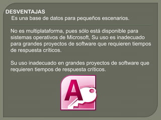 DESVENTAJAS
Es una base de datos para pequeños escenarios.
No es multiplataforma, pues sólo está disponible para
sistemas operativos de Microsoft, Su uso es inadecuado
para grandes proyectos de software que requieren tiempos
de respuesta críticos.
Su uso inadecuado en grandes proyectos de software que
requieren tiempos de respuesta críticos.
 