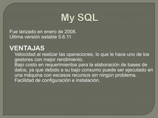 Fue lanzado en enero de 2008.
Ultima versión estable 5.6.11
VENTAJAS
Velocidad al realizar las operaciones, lo que le hace uno de los
gestores con mejor rendimiento.
Bajo costo en requerimientos para la elaboración de bases de
datos, ya que debido a su bajo consumo puede ser ejecutado en
una máquina con escasos recursos sin ningún problema.
Facilidad de configuración e instalación.
 