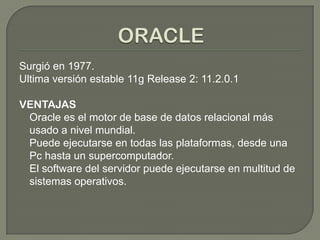 Surgió en 1977.
Ultima versión estable 11g Release 2: 11.2.0.1
VENTAJAS
Oracle es el motor de base de datos relacional más
usado a nivel mundial.
Puede ejecutarse en todas las plataformas, desde una
Pc hasta un supercomputador.
El software del servidor puede ejecutarse en multitud de
sistemas operativos.
 