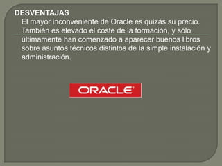 DESVENTAJAS
El mayor inconveniente de Oracle es quizás su precio.
También es elevado el coste de la formación, y sólo
últimamente han comenzado a aparecer buenos libros
sobre asuntos técnicos distintos de la simple instalación y
administración.
 