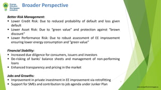 Broader Perspective
Better Risk Management:
§ Lower Credit Risk: Due to reduced probability of default and loss given
default
§ Lower Asset Risk: Due to “green value” and protection against “brown
discount”
§ Lower Performance Risk: Due to robust assessment of EE improvement
ensuring lower energy consumption and ”green value”
Financial Stability:
§ Increased due diligence for consumers, issuers and investors
§ De-risking of banks' balance sheets and management of non-performing
loans
§ Enhanced transparency and pricing in the market
Jobs and Growths:
§ Improvement in private investment in EE improvement via retrofitting
§ Support for SMEs and contribution to job agenda under Junker Plan
www.energyefficientmortgages.eu
9
 