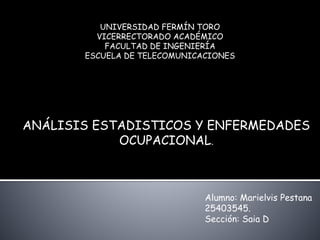UNIVERSIDAD FERMÍN TORO 
VICERRECTORADO ACADÉMICO 
FACULTAD DE INGENIERÍA 
ESCUELA DE TELECOMUNICACIONES 
ANÁLISIS ESTADISTICOS Y ENFERMEDADES 
OCUPACIONAL. 
Alumno: Marielvis Pestana 
25403545. 
Sección: Saia D 
 