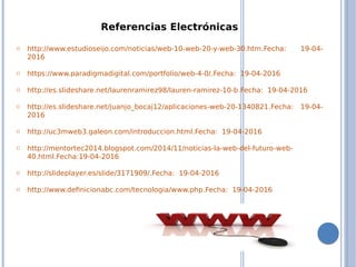 Referencias Electrónicas
o http://www.estudioseijo.com/noticias/web-10-web-20-y-web-30.htm.Fecha: 19-04-
2016
o https://www.paradigmadigital.com/portfolio/web-4-0/.Fecha: 19-04-2016
o http://es.slideshare.net/laurenramirez98/lauren-ramirez-10-b.Fecha: 19-04-2016
o http://es.slideshare.net/juanjo_bocaj12/aplicaciones-web-20-1340821.Fecha: 19-04-
2016
o http://uc3mweb3.galeon.com/introduccion.html.Fecha: 19-04-2016
o http://mentortec2014.blogspot.com/2014/11/noticias-la-web-del-futuro-web-
40.html.Fecha:19-04-2016
o http://slideplayer.es/slide/3171909/.Fecha: 19-04-2016
o http://www.definicionabc.com/tecnologia/www.php.Fecha: 19-04-2016
 