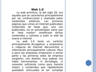 Web 1.0
La web primitiva, la del siglo 20, era
aquella que se caracteriza principalmente
por ser unidireccional y realizada sobre
contenidos estáticos. Las primeras
páginas que vimos en Internet publicaban
contenidos de texto que, una vez
publicados, no se actualizaban salvo que
el "web master" modificase dichos
contenidos y volviese a subir la web de
nuevo a internet.
La web 1.0 tenía un carácter
principalmente divulgativo, y empezaron
a colgarse de internet documentos e
información principalmente cultural. Poco
a poco las empresas empezaron a tomar
parte y las primeras webs de empresa
surgieron, con diseños muy pobres (no
había herramientas, ni tecnología, ni
conexión suficiente como para hacerlo
mejor) y contenidos que rápidamente
quedaban anticuados al ser complejo
 