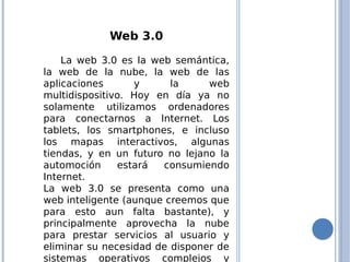 Web 3.0
La web 3.0 es la web semántica,
la web de la nube, la web de las
aplicaciones y la web
multidispositivo. Hoy en día ya no
solamente utilizamos ordenadores
para conectarnos a Internet. Los
tablets, los smartphones, e incluso
los mapas interactivos, algunas
tiendas, y en un futuro no lejano la
automoción estará consumiendo
Internet.
La web 3.0 se presenta como una
web inteligente (aunque creemos que
para esto aun falta bastante), y
principalmente aprovecha la nube
para prestar servicios al usuario y
eliminar su necesidad de disponer de
sistemas operativos complejos y
 
