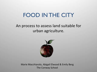 FOOD IN THE CITY	

An	
  process	
  to	
  assess	
  land	
  suitable	
  for	
  
urban	
  agriculture.	
  
Marie	
  Macchiarolo,	
  Abigail	
  Elwood	
  &	
  Emily	
  Berg	
  
The	
  Conway	
  School	
  
 