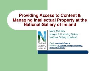 Providing Access to Content &
Managing Intellectual Property at the
National Gallery of Ireland
Marie McFeely
Images & Licensing Officer,
National Gallery of Ireland
Email: mmcfeely@ngi.ie
LinkedIn: ie.linkedin.com/pub/mcfeelymarie/28/5a7/998/

 